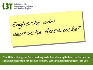 En glische oder
                   Ausd rücke?
        de utsche


Eine Hilfestellung zur Entscheidung zwischen den englischen, deutschen und
sonstgen Begrifen für das L3T-Projekt. Wir schlagen den Google-Test vor.
 