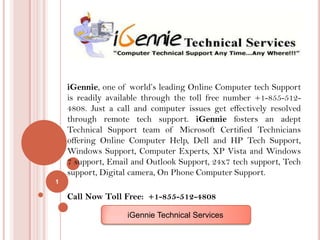 iGennie, one of world’s leading Online Computer tech Support
    is readily available through the toll free number +1-855-512-
    4808. Just a call and computer issues get effectively resolved
    through remote tech support. iGennie fosters an adept
    Technical Support team of Microsoft Certified Technicians
    offering Online Computer Help, Dell and HP Tech Support,
    Windows Support, Computer Experts, XP Vista and Windows
    7 support, Email and Outlook Support, 24x7 tech support, Tech
    support, Digital camera, On Phone Computer Support.
1

    Call Now Toll Free: +1-855-512-4808

                    iGennie Technical Services
 