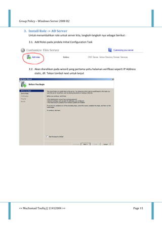Group Policy – Windows Server 2008 R2
<< Muchamad Taufiq || 11412004 >> Page 11
3. Install Role -> AD Server
Untuk menambahkan role untuk server kita, langkah-langkah nya sebagai berikut :
3.1. Add Roles pada jendela Initial Configuration Task
3.2. Akan diarahkan pada wizard yang pertama yaitu halaman verifikasi seperti IP Address
static, dll. Tekan tombol next untuk lanjut
 
