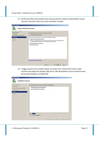 Group Policy – Windows Server 2008 R2
<< Muchamad Taufiq || 11412004 >> Page 13
3.5. Konfirmasi pilihan ada tambahan jika memang ada fitur yang harus ditambahkan secara
otomatis, kemudian tekan next untuk melakukan installasi
3.6. Tunggu sampai proses installasi selesai, dan tekan close. Sampai disini Server sudah
memiliki role sebagai AD sekaligus DNS server. DNS ditambahkan secara otomatis karena
AD memiliki depedensi terhadap DNS
 