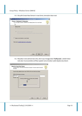Group Policy – Windows Server 2008 R2
<< Muchamad Taufiq || 11412004 >> Page 16
4.4. Kita pilih Create New Domain in new forest, kemudian tekan next
4.5. Masukkan nama domain baru kita, disini saya menggunakan Taufiq.Local , setelah tekan
next akan muncul jendela verifikasi apakah nama tersebut sudah dipakai atau belum
 