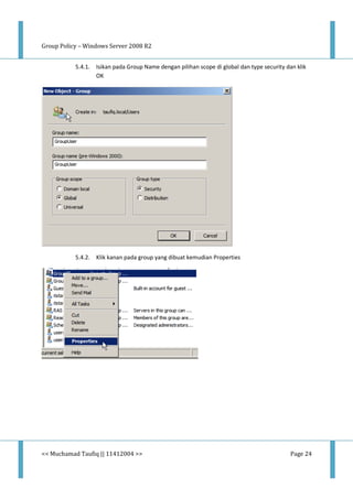 Group Policy – Windows Server 2008 R2
<< Muchamad Taufiq || 11412004 >> Page 24
5.4.1. Isikan pada Group Name dengan pilihan scope di global dan type security dan klik
OK
5.4.2. Klik kanan pada group yang dibuat kemudian Properties
 