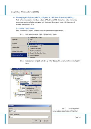 Group Policy – Windows Server 2008 R2
<< Muchamad Taufiq || 11412004 >> Page 26
6. Managing GPO (Group Policy Object) & LSP (Local Security Policy)
Pada tahap ini saya akan membuat sebuah GPO , dimana GPO dibutuhkan untuk memanage
pengaturan policy terhadap user yang join di domain. Sedangkan untuk LSP di atur untuk
manage policy secara local.
6.1. Global Policy Object
Pada Global Policy Object , langkah-langkah nya adalah sebagai berikut :
6.1.1. Pilih Administrative Tools > Group Policy Object
6.1.2. Pada domain yang ada pilih Group Policy Object, Klik kanan untuk membuat policy
baru.
6.1.3. Muncul jendela
baru, pada jendela tersebut kita isikan
 