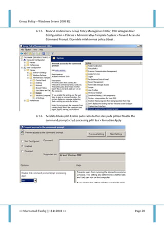 Group Policy – Windows Server 2008 R2
<< Muchamad Taufiq || 11412004 >> Page 28
6.1.5. Muncul Jendela baru Group Policy Managemen Editor, Pilih kebagian User
Configuration > Policies > Administrative Template System > Prevent Access to
Command Prompt. Di jendela inilah semua policy dibuat .
6.1.6. Setelah dibuka pilih Enable pada radio button dan pada pilihan Disable the
command prompt script processing pilih Yes > Kemudian Apply
 