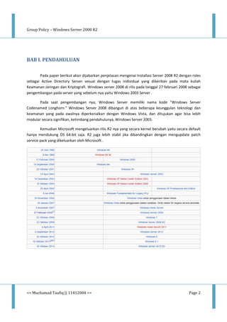 Group Policy – Windows Server 2008 R2
<< Muchamad Taufiq || 11412004 >> Page 2
BAB I. PENDAHULUAN
Pada paper berikut akan dijabarkan penjelasan mengenai Installasi Server 2008 R2 dengan roles
sebagai Active Directory Server sesuai dengan tugas individual yang diberikan pada mata kuliah
Keamanan Jaringan dan Kriptografi. Windows server 2008 di rilis pada tanggal 27 februari 2008 sebagai
pengembangan pada server yang sebelum nya yaitu Windows 2003 Server .
Pada saat pengembangan nya, Windows Server memiliki nama kode "Windows Server
Codenamed Longhorn." Windows Server 2008 dibangun di atas beberapa keunggulan teknologi dan
keamanan yang pada awalnya diperkenalkan dengan Windows Vista, dan ditujukan agar bisa lebih
modular secara signifikan, ketimbang pendahulunya, Windows Server 2003.
Kemudian Microsoft mengeluarkan rilis R2 nya yang secara kernel berubah yaitu secara default
hanya mendukung OS 64-bit saja. R2 juga lebih stabil jika dibandingkan dengan mengupdate patch
service pack yang dikeluarkan oleh Microsoft .
 