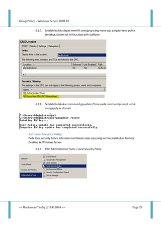 Group Policy – Windows Server 2008 R2
<< Muchamad Taufiq || 11412004 >> Page 29
6.1.7. Setelah itu kita dapat memilih user/grup yang mana saja yang terkena policy
tersebut. Dalam hal ini kita akan pilih staffuser
6.1.8. Setelah itu lakukan command gpupdate /force pada command prompt untuk
mengapply ke domain
6.2. Local Security Policy
Pada local security Policy, kita akan membatasi siapa saja yang berhak melakukan Remote
Desktop ke Windows Server.
6.2.1. Pilih Administrative Tools > Local Security Policy
 