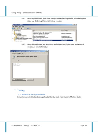 Group Policy – Windows Server 2008 R2
<< Muchamad Taufiq || 11412004 >> Page 30
6.2.2. Muncul jendela baru, pilih Local Policy > User Right Assignment , double klik pada
Allow Log On through Remote Desktop Services
6.2.3. Muncul jendela baru lagi, kemudian tambahkan User/Group yang berhak untuk
melakukan remote tersebut
7. Testing
7.1. Machine State -> Join Domain
Untuk Join domain lakukan beberapa langkah berikut pada Host Machine(Machine State) :
 
