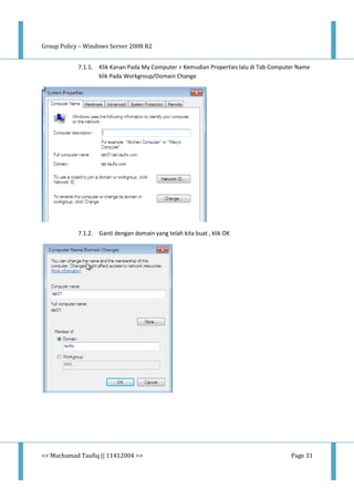 Group Policy – Windows Server 2008 R2
<< Muchamad Taufiq || 11412004 >> Page 31
7.1.1. Klik Kanan Pada My Computer > Kemudian Properties lalu di Tab Computer Name
klik Pada Workgroup/Domain Change
7.1.2. Ganti dengan domain yang telah kita buat , klik OK
 