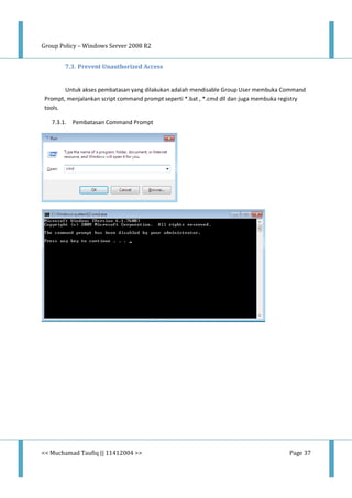 Group Policy – Windows Server 2008 R2
<< Muchamad Taufiq || 11412004 >> Page 37
7.3. Prevent Unauthorized Access
Untuk akses pembatasan yang dilakukan adalah mendisable Group User membuka Command
Prompt, menjalankan script command prompt seperti *.bat , *.cmd dll dan juga membuka registry
tools.
7.3.1. Pembatasan Command Prompt
 