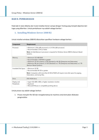 Group Policy – Windows Server 2008 R2
<< Muchamad Taufiq || 11412004 >> Page 3
BAB II. PEMBAHASAN
Pada bab ini akan dibahas dari mulai installasi Server sampai dengan Testing yang menjadi objective dari
tugas yang diberikan. Untuk pembahasan nya adalah sebagai berikut :
1. Installing Windows Server 2008 R2
Untuk installasi windows 2008 R2 dibutuhkan spesifikasi hardware sebagai berikut :
Untuk proses nya adalah sebagai berikut :
1. Proses menyalin file ISO dan mengekstraknya ke machine untuk kemudian dilakukan
penginstallan
 