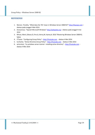 Group Policy – Windows Server 2008 R2
<< Muchamad Taufiq || 11412004 >> Page 39
REFERENSI
1. Warner, Timothy. "What does the ‘R2′ mean in Windows Server 2008 R2?" http://4sysops.com –
diakses pada tanggal 4 Mei 2014
2. Anonymous. “Sejarah Microsoft Windows” http://wikipedia.org – diakses pada tanggal 4 mei
2014
3. Minasi, Mark.,Gibson,D.,Finn,A.,Henry,W.,Hynes,B. 2010.“Mastering Windows Server 2008 R2.
Sybex
4. ITTaster. "Configuring Group Policy" - http://Youtube.com - diakses 4 Mei 2014
5. G,Charles. "Active Directory Group Policy" - http://Youtube.com - diakses 4 Mei 2014
6. winsrvtuts. "ms windows server tutorial - installing active directory" - http://Youtube.com -
diakses 4 Mei 2014
 