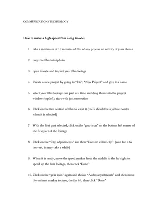 COMMUNICATIONS TECHNOLOGY




How to make a high-speed film using imovie:


   1. take a minimum of 10 minutes of film of ...