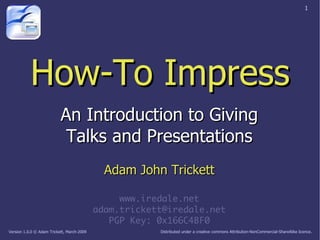1




           How-To Impress
                           An Introduction to Giving
                            Talks and Presentations
                                              Adam John Trickett

                                                 www.iredale.net
                                            adam.trickett@iredale.net
                                               PGP Key: 0x166C4BF0
                                                        Distributed under a creative commons Attribution-NonCommercial-ShareAlike licence.
Version 1.0.0 © Adam Trickett, March-2009
 