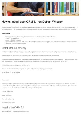 Howto: Install openQRM 5.1 on Debian Wheezy
This HowTo is about how to install the openQRM Datacenter Management and Cloud Computing platform version 5.1 on Debian 7 aka Wheezy. It is
the starting point for a set of openQRM HowTos explaining different Use-cases with the focus on virtualization, automation and cloud computing.
Requirements

One physical Server. Alternatively the installation can be also done within a Virtual Machine
at least 1 GB of Memory
at least 100 GB of Diskspace
optional VT for Intel CPUs or AMD-V for AMD CPUs (Virtualization Technology) enabled in the Systems BIOS so that the openQRM
Server can run Virtual Machines later

Install Debian Wheezy
Install a minimal Debian Wheezy on a physical Server. During the installation select 'manual network' configuration and provide a static IP address.
In this Howto we will use 192.168.178.5/255.255.255.0 as the IP configuration for the openQRM Server system.
In the partitioning setup please select 'manual' and create one partition for the root-filesystem, one as swap space plus a dedicated partition to be
used as storage space for the Virtual Machines later. In the configuration of the dedicated storage partition select 'do not use'.
In the software selection dialog select just 'SSH-Server'
After the installation finished please login to the system and update its packaging system as 'root'
apt-get update && apt-get upgrade

Please notice!
In the recent Debian updates the /etc/php5/apache2/php.ini configuration derective "disable_functions" changed and includes now a bunch of
functions disabled by default. Please open /etc/php5/apache2/php.ini in your favourite editor and search for "disable_functions". Then remove ALL
functions from the "disable_functions" PHP configuration paramter for Apache!
It should look likt this:
disable_functions = ""
Then restart Apache by
/etc/init.d/apache2 restart

Install openQRM 5.1
Get the openQRM 5.1-beta version (recommended)

 