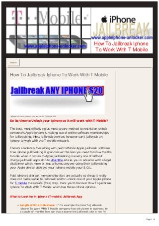 Home
Jailbreak & Unlock Iphone to work with T-Mobile $20
How To Jailbreak Iphone To Work With T Mobile
So its time to Unlock your Iphone so it will work with T-Mobile?
  
The best, most effective plus most secure method to restriction unlock
someone's Apple Iphone is making use of online software memberships
for Jailbreaking. Most Jailbreak services however can't jailbreak an
Iphone to work with the T-mobile network.
  
There's absolutely free along with paid t-Mobile Apple Jailbreak software.
Free iphone jailbreaking is grand never the less you need to know the the
trouble when it comes to Apple Jailbreaking is every one of without
charge jailbreak apps akin to Absinthe advise you in advance with a legal
disclaimer which more or less tells you anyone using their Jailbreaking
your Apple device destroys your Iphone mobile your S.O.L.
  
Paid Iphone Jailbreak membership sites are actually so cheap it really
does not make sense to jailbreak and/or unlock one of your Apple iphone
for T-mobile the unsafe (free) way. Here you'll discover How To Jailbreak
Iphone To Work With T Mobile which has these critical options.
  
What to Look for in Iphone (T-mobile) Jailbreak App
• Length of time in Business: If for example the How To Jailbreak
Iphone To Work With T Mobile company has only been in business for
a couple of months how can you assume the Jailbreak site is not fly
How To Jailbreak Iphone
To Work With T Mobile
Page 1 / 4
 