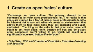 1. Create an open ‘sales’ culture.
“Encourage an open culture. The primary element is an
openness to let your sales professionals fail. The reality is that
goals are stunted by a fear of failing. Sales professionals tend to
be inherent risk takers and when we create an environment that
allows them to take more risks they get energetic and super-
motivated. The icing on the cake is that your sales team will
begin to set huge goals, think outside the box and go places
other companies aren’t willing to go, which will result in a
significantly increased bottom line for you!”
- Bob Elster, CEO and Founder of Potential – Executive Coaching
and Speaking
 