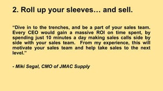 2. Roll up your sleeves… and sell.
“Dive in to the trenches, and be a part of your sales team.
Every CEO would gain a massive ROI on time spent, by
spending just 10 minutes a day making sales calls side by
side with your sales team. From my experience, this will
motivate your sales team and help take sales to the next
level.”
- Miki Segal, CMO of JMAC Supply
 