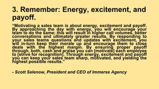 3. Remember: Energy, excitement, and
payoff.
“Motivating a sales team is about energy, excitement and payoff.
By approaching the day with energy, you will encourage your
team to do the same; this will result in higher call volumes, better
conversations and ultimately greater results. By responding to
your sales teams questions and updates with excitement, you
will in-turn keep their morale up and encourage them to close
deals with the highest margin. By ensuring proper payoff
through, both, cash and praise you can [motivate] each employee
to [strive for recognition]. Through energy, excitement and payoff
you can keep your sales team sharp, motivated, and yielding the
highest possible results.”
- Scott Selenow, President and CEO of Immerse Agency
 