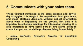 5. Communicate with your sales team.
“Keep yourself immersed in the sales process and day-to-
day struggles. It is tough to be empathetic, lead your team,
and make strategic decisions without critical information
about what is happening on the ground. Not only is it
important to schedule meetings for information sharing, it is
also important to have some sort of ‘fire alarm’ point-of-
contact so you can assist in problem-solving, immediately.”
- Jaimie McFarlin, Executive Director of AdmitLink
Consulting
 