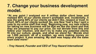 7. Change your business development
model.
“At one point I analyzed our 6 million dollar client base and
realized 60% of our clients weren’t profitable and, incidentally, it
was the same 60% of our clients we didn’t like, respect or trust. In
short, 60% of our clients sucked! So, one New Year’s Day I sent a
note to my entire staff that read, ‘Beginning now, our new criteria
for taking on new business will be that we like the client and that
they are prepared to pay our price. Do not deviate from this and
follow your intuition, and don’t try to make any potential clients
fit into our culture, people, and what we stand for.’ Morale shot
up 1,000 percent; all of a sudden, we were making money on
every project. It was amazing. My staff was happy and the sales
team sold more!”
- Troy Hazard, Founder and CEO of Troy Hazard International
 