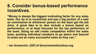 8. Consider bonus-based performance
incentives.
“Money is always the biggest motivating factor for any sales
team. Our tip is to incentivize and pay a big portion of a sale
as commission to whichever person on the team got the job
done. A great idea is to also include a bonus based on
performance, or at least bonuses for the top performers of
the team. Doing so will create competition within the sales
team, pushing individual members to go above and beyond
to close out as many successful sales as they can.”
- Ian Aronovich, CEO of GovernmentAuctions.org
 