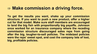 ⇒ Make commission a driving force.
To get the results you want, shake up your commission
structure. If you want to push a new product, offer a higher
cut for that model. Make sure staff members are encouraged
to land the big fish with proportionally big payoffs. Johnson
once worked for an insurance company where the receding
commission structure discouraged sales reps from going
after the big, tougher-to-sell policies. The midsized policies
were the reps’ sweet spot, and cost the company lots of lost,
big, profitable policies.
 