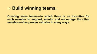 ⇒ Build winning teams.
Creating sales teams—in which there is an incentive for
each member to support, mentor and encourage the other
members—has proven valuable in many ways.
 