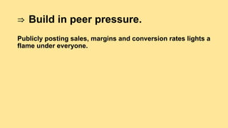⇒ Build in peer pressure.
Publicly posting sales, margins and conversion rates lights a
flame under everyone.
 