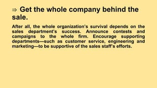 ⇒ Get the whole company behind the
sale.
After all, the whole organization’s survival depends on the
sales department’s success. Announce contests and
campaigns to the whole firm. Encourage supporting
departments—such as customer service, engineering and
marketing—to be supportive of the sales staff’s efforts.
 