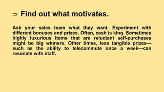 ⇒ Find out what motivates.
Ask your sales team what they want. Experiment with
different bonuses and prizes. Often, cash is king. Sometimes
highly luxurious items that are reluctant self-purchases
might be big winners. Other times, less tangible prizes—
such as the ability to telecommute once a week—can
resonate with staff.
 