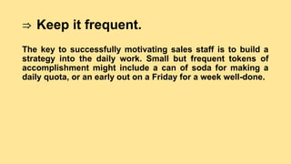 ⇒ Keep it frequent.
The key to successfully motivating sales staff is to build a
strategy into the daily work. Small but frequent tokens of
accomplishment might include a can of soda for making a
daily quota, or an early out on a Friday for a week well-done.
 