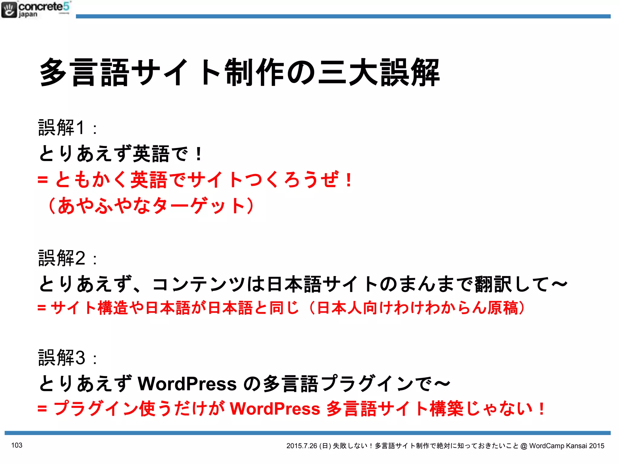 2015.7.26 (日) 失敗しない！多言語サイト制作で絶対に知っておきたいこと @ WordCamp Kansai 2015
誤解１ とりあえず英語で！
「地域」とは：方言の選択
● 例：中国語
o 簡体字：北京地方
o 簡体字：上海地方
o 繁体字：台湾地域
o 繁体字：香港地域
103
 