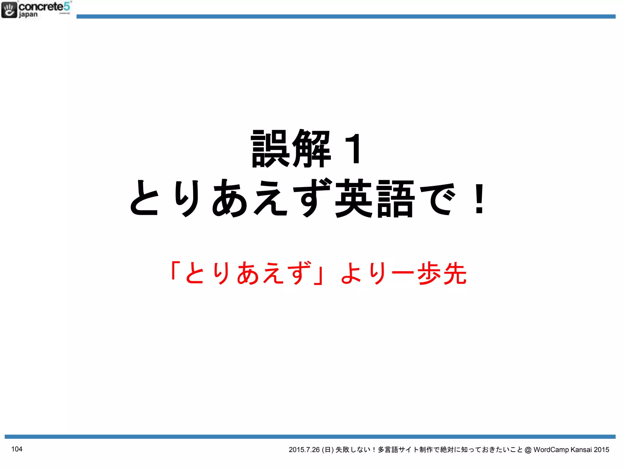 2015.7.26 (日) 失敗しない！多言語サイト制作で絶対に知っておきたいこと @ WordCamp Kansai 2015
誤解１ とりあえず英語で！
「地域」とは：方言の選択
● 例：中国語
o 簡体字：北京地方
o 簡体字：上海地方
o 繁体字：台湾地域
o 繁体字：香港地域 例：台湾と香港では丁寧語とかの
言い回しが違います。
簡体字・繁体字は、
文字が全く違います！
104
 