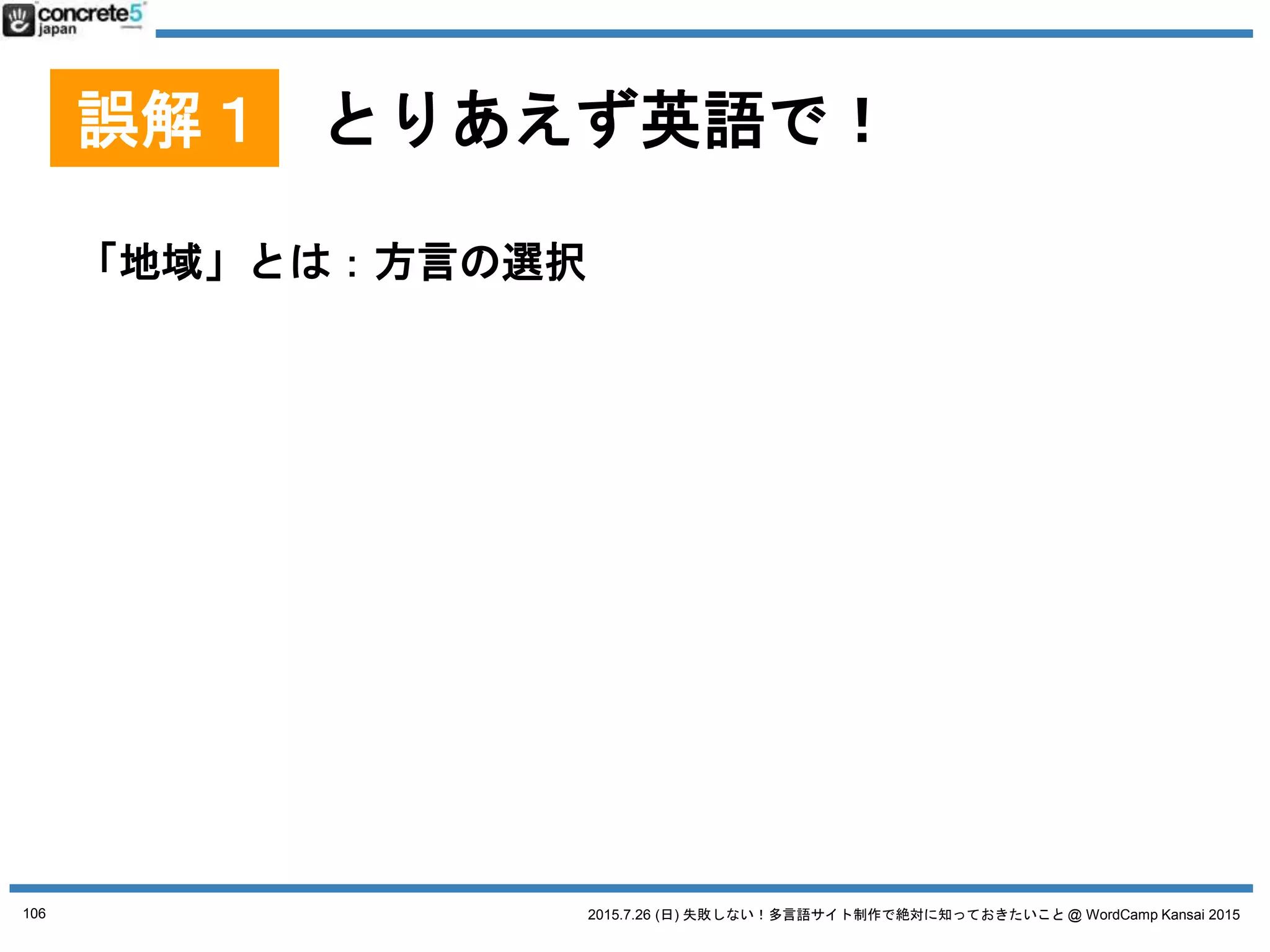 2015.7.26 (日) 失敗しない！多言語サイト制作で絶対に知っておきたいこと @ WordCamp Kansai 2015
誤解１ とりあえず英語で！
「地域」とは：方言の選択
● 例：スペイン語
o スペイン
o メキシコ
o コロンビア
o アルゼンチン
o アメリカ
106
 