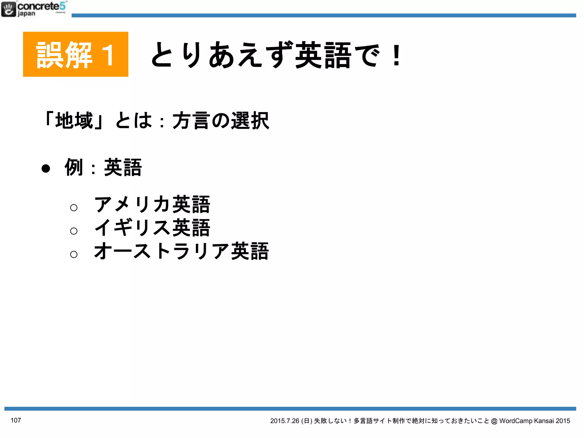 2015.7.26 (日) 失敗しない！多言語サイト制作で絶対に知っておきたいこと @ WordCamp Kansai 2015
誤解１ とりあえず英語で！
「地域」とは：方言の選択
● 例：スペイン語(Wikipedia)
o １位：メキシコ - 約1億19百万人
o ２位：アメリカ - 約5200万人
o ３位：コロンビア - 約4700万人
o ４位：スペイン - 約4600万人
o ５位：アルゼンチン - 約4200万人
スペイン語圏としてアメリカ
が無視できない
他の国も無視できない人口
そして微妙に方言が違う
107
 
