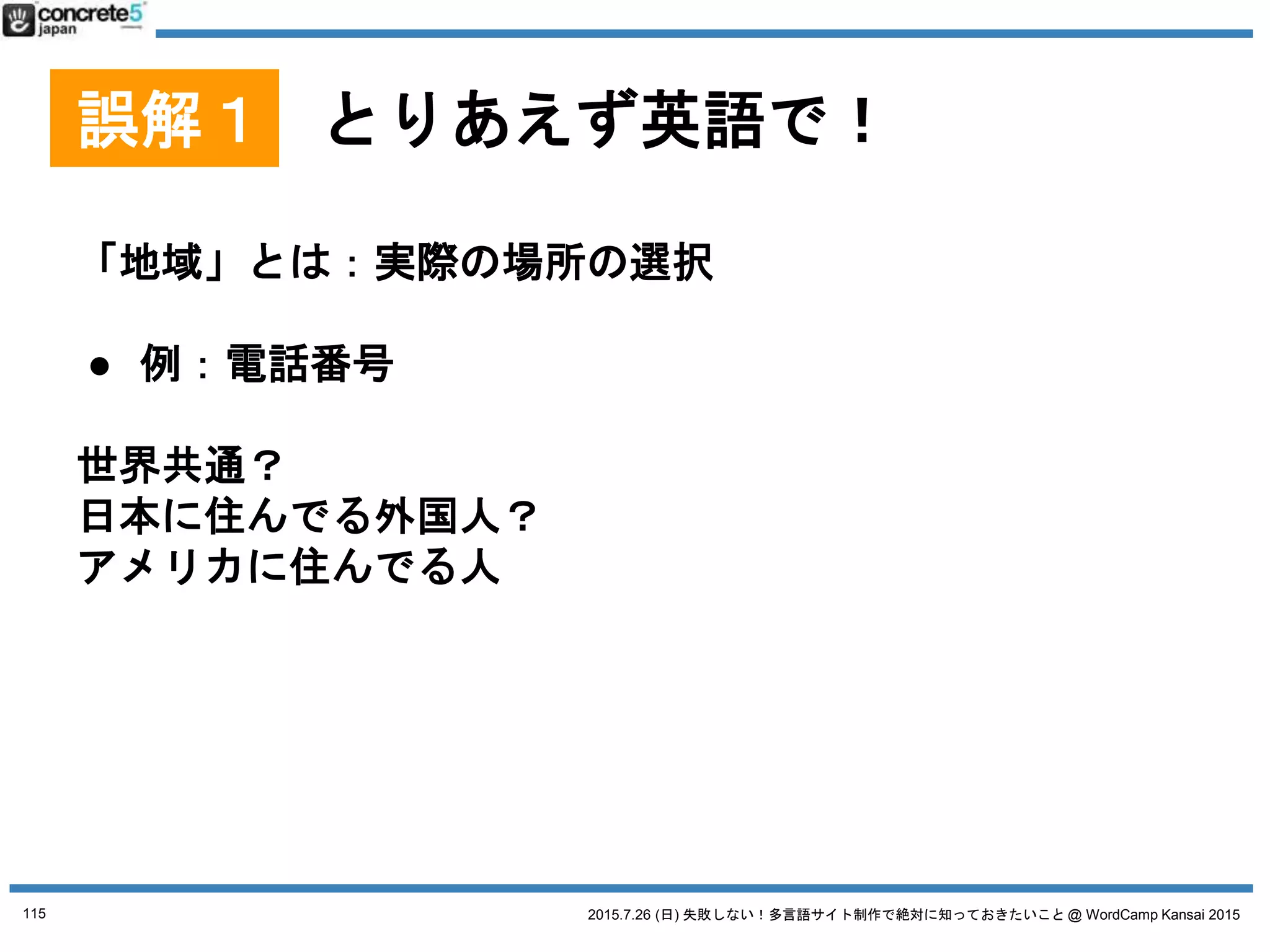 2015.7.26 (日) 失敗しない！多言語サイト制作で絶対に知っておきたいこと @ WordCamp Kansai 2015
誤解２ とりあえず日本語サイトの原稿で
日本語原稿を翻訳するには3タイプが有ります！
● 翻訳
日本語の文章を忠実に外国語に翻訳（直訳に近い。場
合によっては訳が分からない文章になる）
● リライト
元の原稿を元に忠実に翻訳したあと、より自然な文章
になるよう書き直す。
● ライティング & コピーライティング
いわいる、ゼロからのライティング作業。
115
 