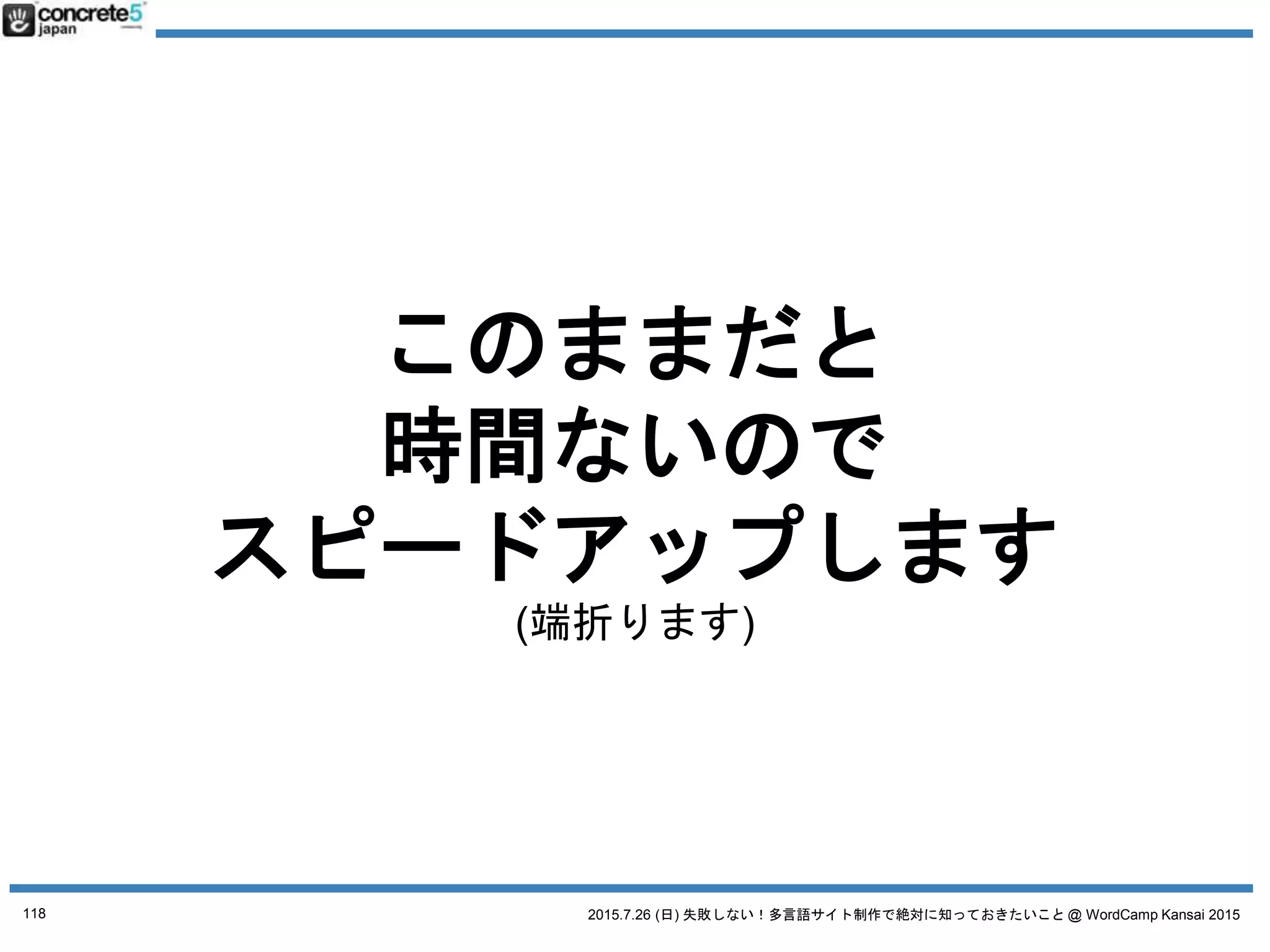 2015.7.26 (日) 失敗しない！多言語サイト制作で絶対に知っておきたいこと @ WordCamp Kansai 2015
誤解２ とりあえず日本語サイトの原稿で
日本語原稿を翻訳するには3タイプが有ります！
● 翻訳
日本語の文章を忠実に外国語に翻訳（直訳に近い。場
合によっては訳が分からない文章になる）
● リライト
元の原稿を元に忠実に翻訳したあと、より自然な文章
になるよう書き直す。
● ライティング & コピーライティング
いわいる、ゼロからのライティング作業。
値段：安い
普遍的なコンテンツ向き
値段：中くらい
ローカライズが少し必要なコンテンツ
注意：これ、翻訳ではありません！
118
 