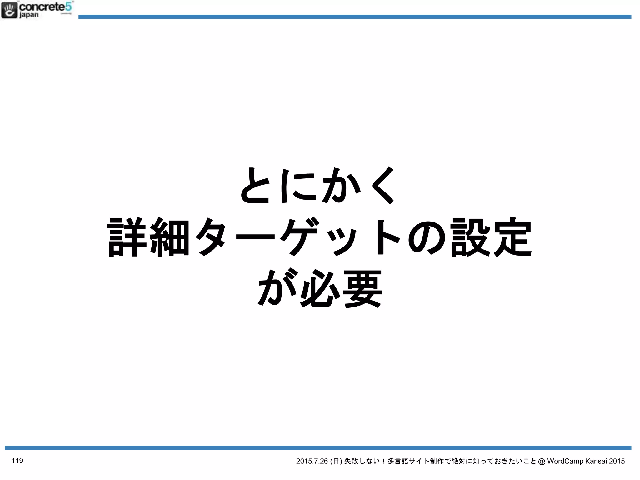 2015.7.26 (日) 失敗しない！多言語サイト制作で絶対に知っておきたいこと @ WordCamp Kansai 2015
誤解２ とりあえず日本語サイトの原稿で
日本語原稿を翻訳するには3タイプが有ります！
● 翻訳
日本語の文章を忠実に外国語に翻訳（直訳に近い。場
合によっては訳が分からない文章になる）
● リライト
元の原稿を元に忠実に翻訳したあと、より自然な文章
になるよう書き直す。
● ライティング & コピーライティング
いわいる、ゼロからのライティング作業。
値段：安い
普遍的なコンテンツ向き
値段：中くらい
ローカライズが少し必要なコンテンツ
注意：これ、翻訳ではありません！
自分のコンテンツに合った
翻訳方法を
選びましょう
119
 