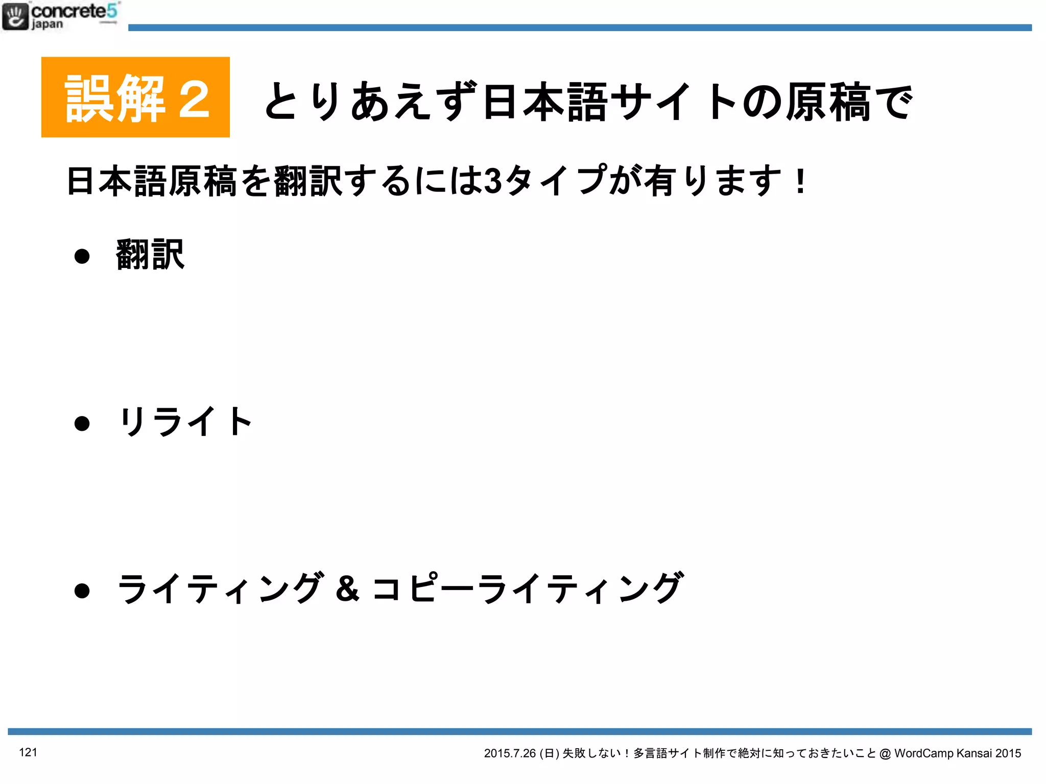 2015.7.26 (日) 失敗しない！多言語サイト制作で絶対に知っておきたいこと @ WordCamp Kansai 2015
誤解２ とりあえず日本語サイトの原稿で
用語集とは
特定の固有名詞の翻訳対表
● 英語の地名：
どこまで日本語？
o 清水寺
→ Kiyomizu Temple?
→ Kiyomizu Dera?
o 港区
→ Minato Ward?
→ Minato-ku?
→ Minato?
● 中国語のブランド名：
漢字似せる？発音似せる？
○ 資生堂 → 资生堂
○ PRADA → 普拉达
121
 