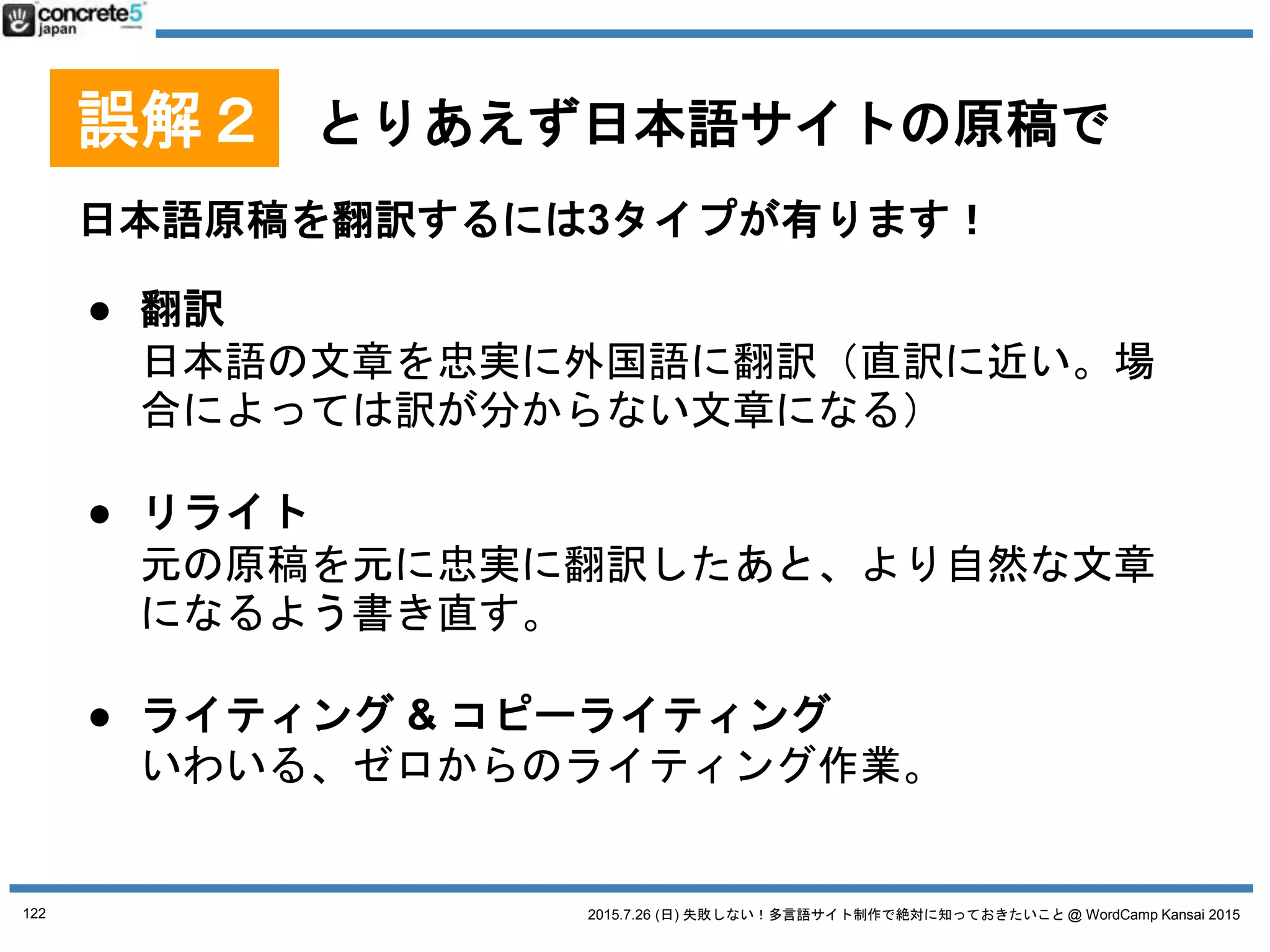 2015.7.26 (日) 失敗しない！多言語サイト制作で絶対に知っておきたいこと @ WordCamp Kansai 2015
誤解２ とりあえず日本語サイトの原稿で
用語集とは
特定の固有名詞の翻訳対表
● 重要：自社の製品名やサービス名、会社名
は自分たちで用意 or 決めないといけない
別の翻訳者が別の単語を使って訳す恐れあり！
SEO的にも、お客さんにも混乱を招きます
122
 