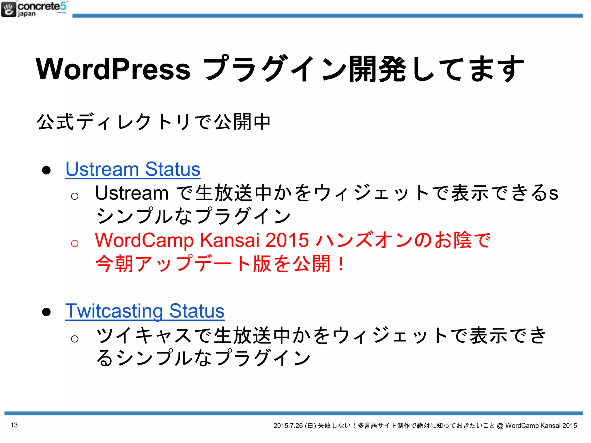 2015.7.26 (日) 失敗しない！多言語サイト制作で絶対に知っておきたいこと @ WordCamp Kansai 2015
WordPress プラグイン開発してます
公式ディレクトリで公開中
● Ustream Status
o Ustream で生放送中かをウィジェットで表示できるs
シンプルなプラグイン
o WordCamp Kansai 2015 ハンズオンのお陰で
今朝アップデート版を公開！
● Twitcasting Status
o ツイキャスで生放送中かをウィジェットで表示でき
るシンプルなプラグイン
13
 