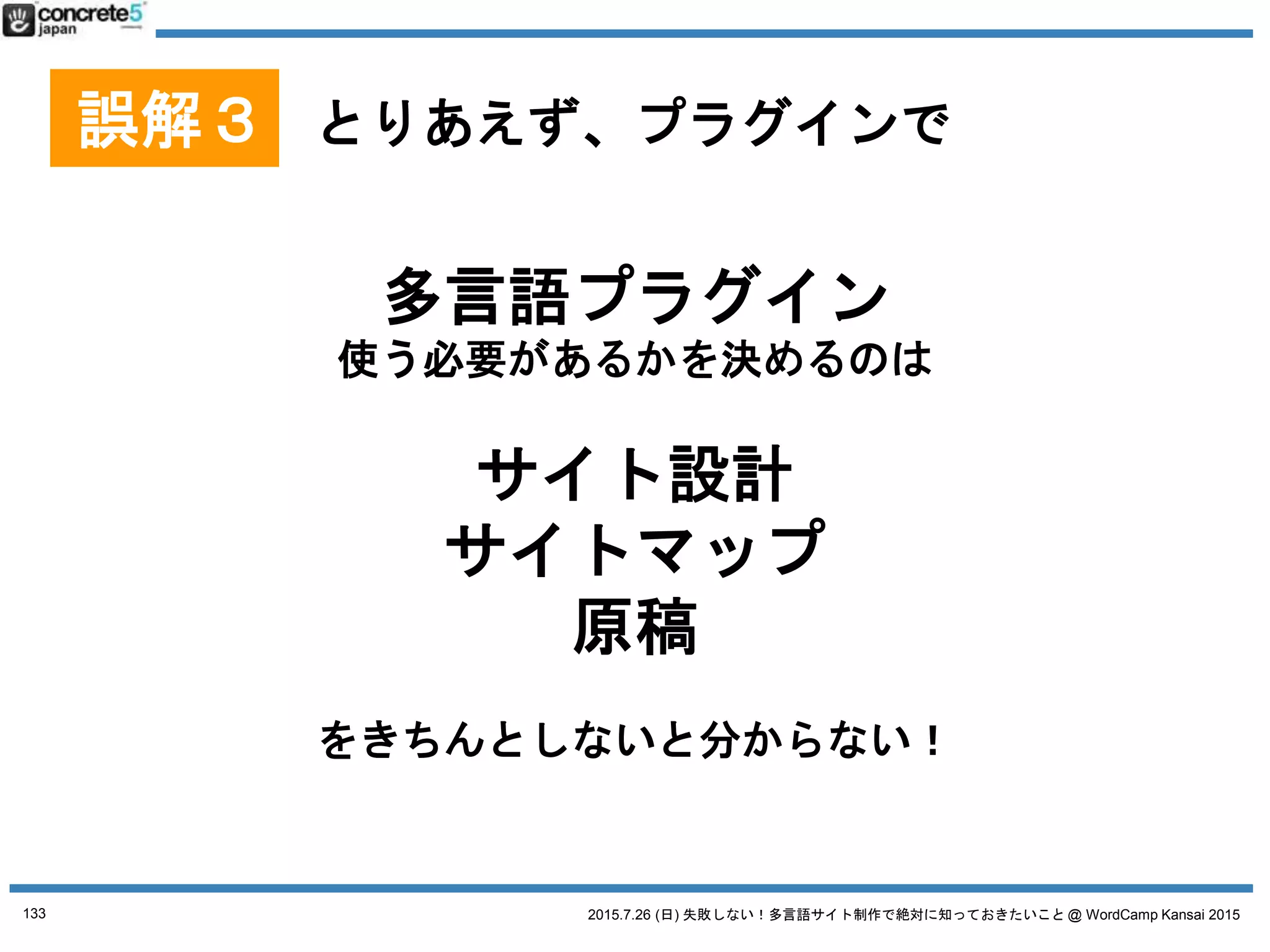 2015.7.26 (日) 失敗しない！多言語サイト制作で絶対に知っておきたいこと @ WordCamp Kansai 2015
[復習] WordPress で多言語サイト運営をするには
4つの方法があります
1. 言語別に別サーバー (独立した WordPress)で
2. マルチサイトで
3. プラグインを使う
4. 1つの WordPress サイト
(プラグイン・カスタマイズ無し)
※ Katz の個人的な理想順
※ 個人的に最初の２オプションおすすめ
133
4WAYS WordPress 多言語の方法
 