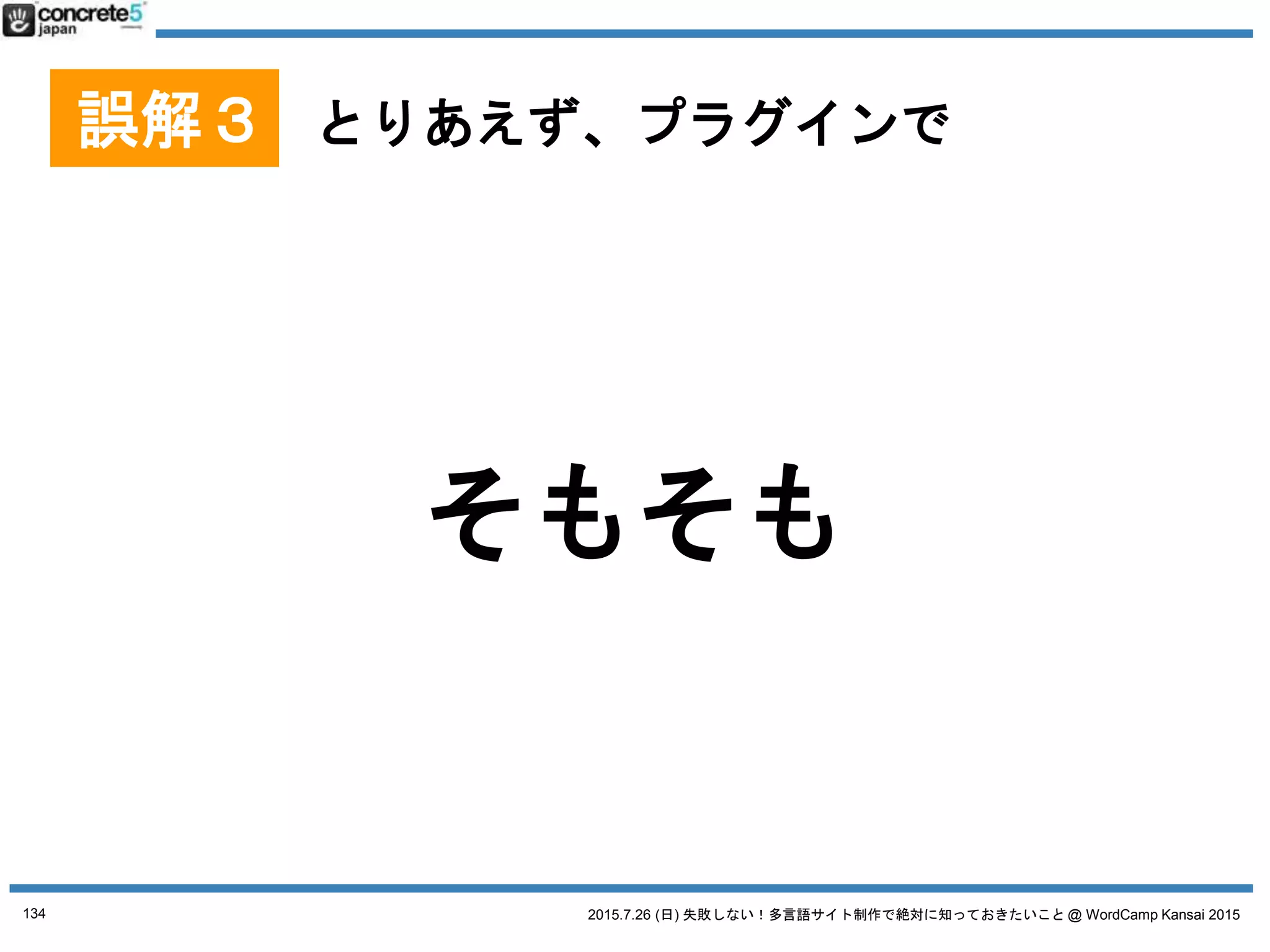 2015.7.26 (日) 失敗しない！多言語サイト制作で絶対に知っておきたいこと @ WordCamp Kansai 2015
多言語プラグインの基本
● マルチサイト(1サイト1言語)プラグイン
o Multisite Language Switcher, Multilingual Press など
● 1言語1記事方式プラグイン
o WPML, Bogo, Polylang など
● 1記事複数言語方式
o qTranslate X など
134
No. 4 WordPress 多言語プラグイン
プラグインは 2015/7/18 時点の情報です
 