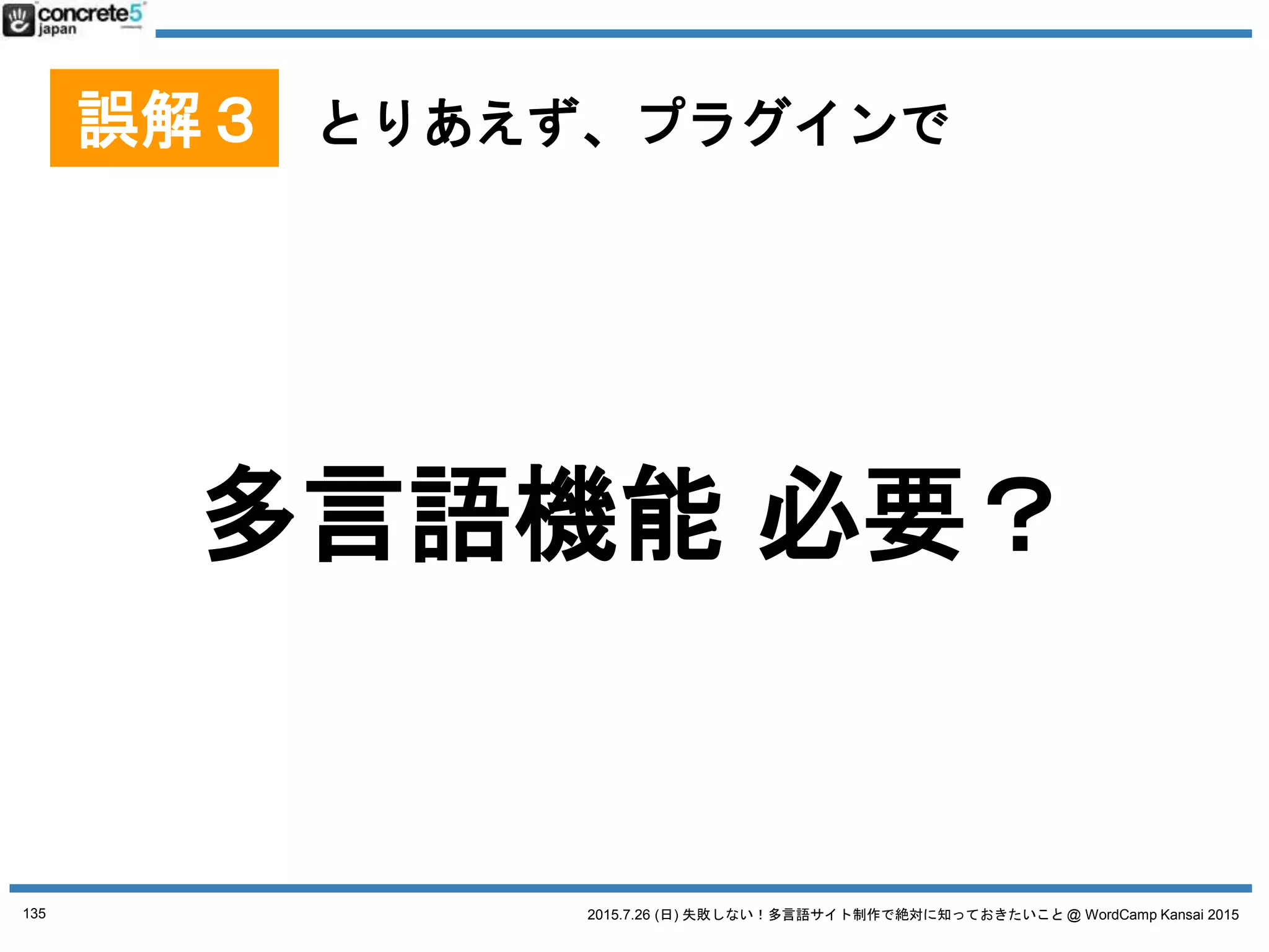 2015.7.26 (日) 失敗しない！多言語サイト制作で絶対に知っておきたいこと @ WordCamp Kansai 2015
マルチサイト(1サイト1言語)
プラグイン
Multisite Language Switcher
● おすすめ
● マルチサイト型
● 他の言語 (他のマルチサイト)
の記事と関連付け
● katzueno.com で使用中
135
No. 4 WordPress 多言語プラグイン
プラグインは 2015/7/18 時点の情報です
● WPML からの移行ツールもある (限定的だけど)
 