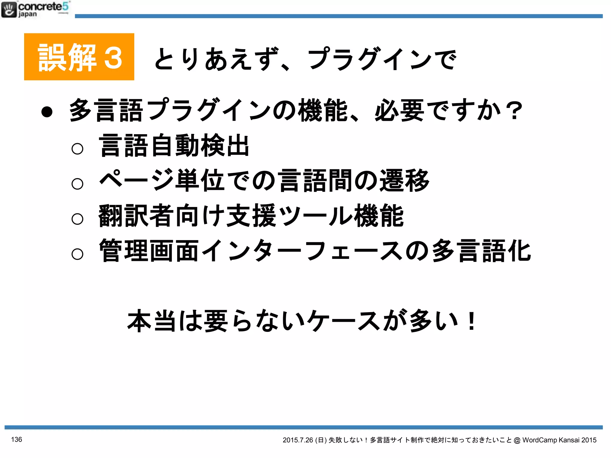 2015.7.26 (日) 失敗しない！多言語サイト制作で絶対に知っておきたいこと @ WordCamp Kansai 2015
マルチサイト(1サイト1言語)
プラグイン
Multisite Language Switcher
● 長所
o シンプル
● 短所
o 自動言語切替機能などが
ない
136
No. 4 WordPress 多言語プラグイン
プラグインは 2015/7/18 時点の情報です
 