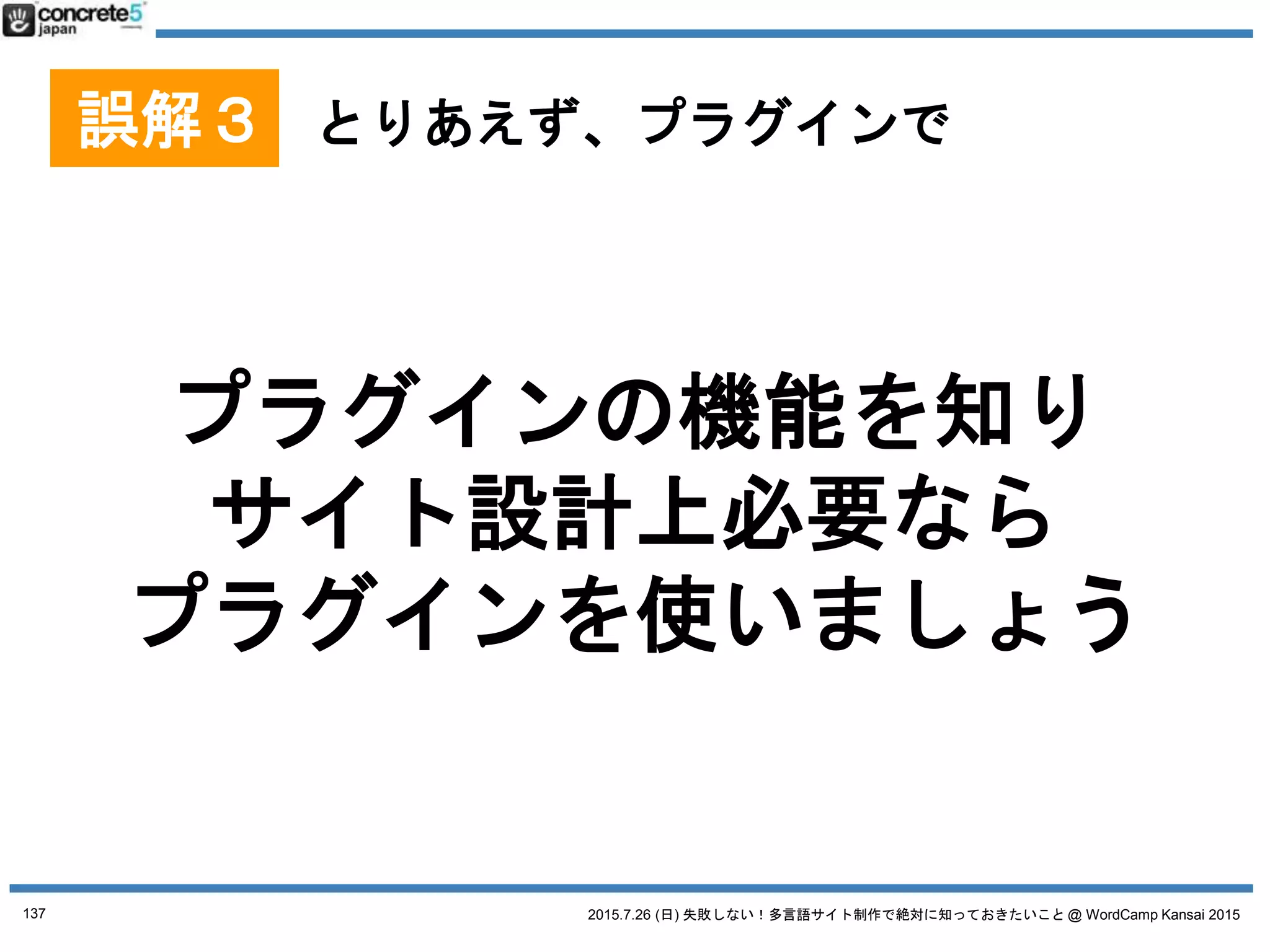 2015.7.26 (日) 失敗しない！多言語サイト制作で絶対に知っておきたいこと @ WordCamp Kansai 2015
マルチサイト(1サイト1言語)
プラグイン
Multisite Language Switcher
● 長所
o シンプル
● 短所
o 自動言語切替機能などが
ない
137
No. 4 WordPress 多言語プラグイン
個人的に、マルチサイト運用 + この多言語プラグインがおすすめ
プラグインは 2015/7/18 時点の情報です
 