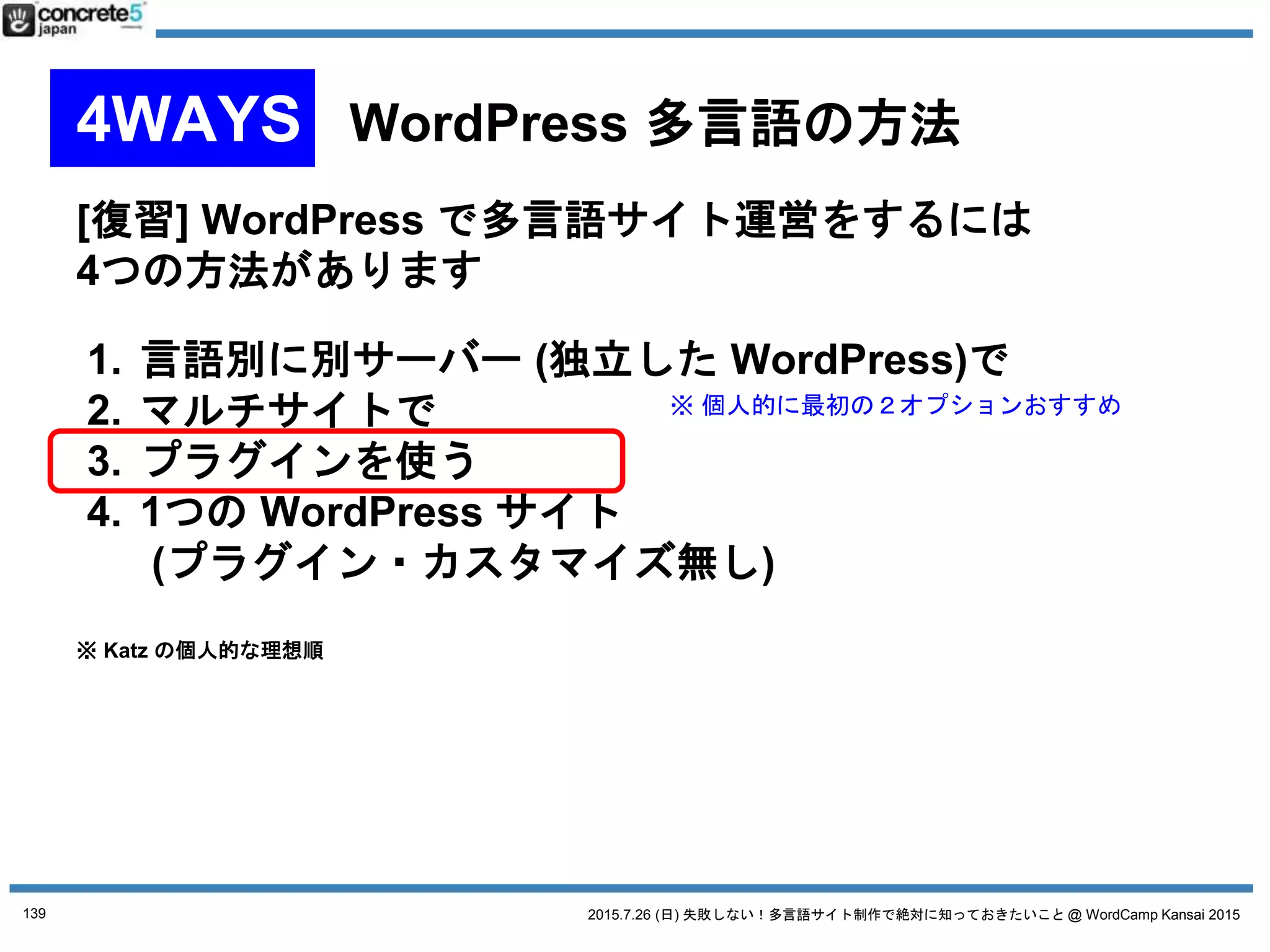 2015.7.26 (日) 失敗しない！多言語サイト制作で絶対に知っておきたいこと @ WordCamp Kansai 2015
マルチサイト(1サイト1言語)
プラグイン
Multilingual Press
● 長所
o 有償版のカスタム投稿
タイプへの対応
o サイトを丸ごとコピー
できる機能がある。
新しい言語サイトを一気に作るときに重宝
o WPML からの移行ツールもある (限定的だけど)
● 短所
o 欲しい機能が有料
139
No. 4 WordPress 多言語プラグイン
プラグインは 2015/7/18 時点の情報です
 