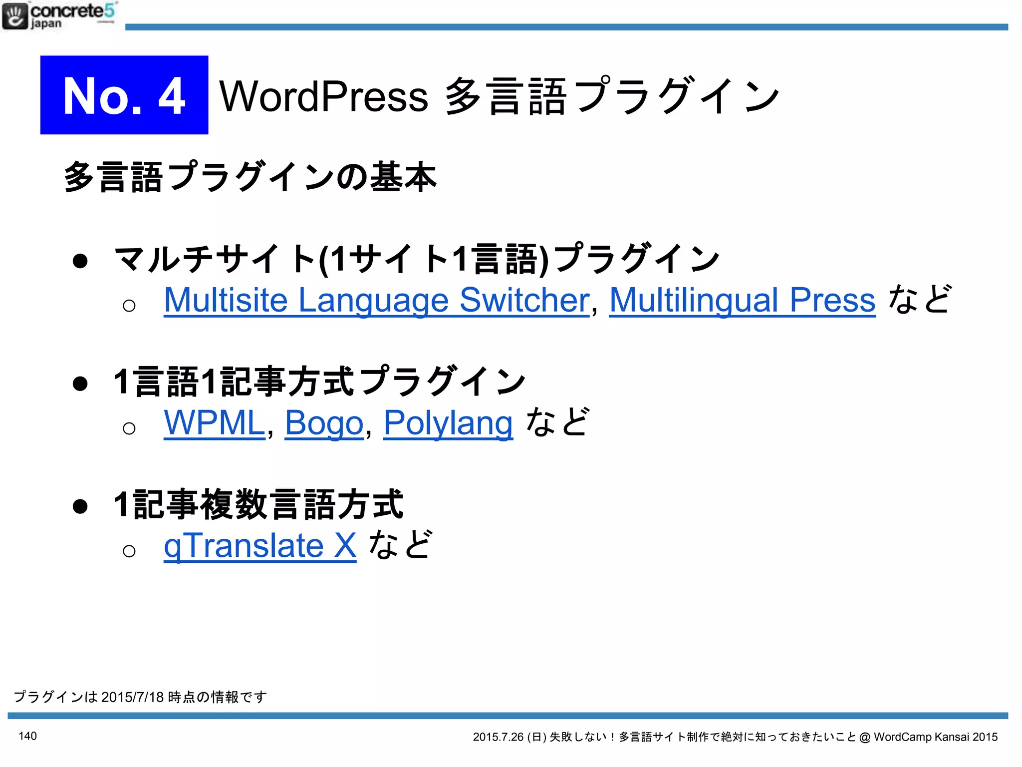 2015.7.26 (日) 失敗しない！多言語サイト制作で絶対に知っておきたいこと @ WordCamp Kansai 2015
マルチサイト(1サイト1言語)
プラグイン
Multilingual Press
● 長所
o 有償版のカスタム投稿
タイプへの対応
o サイトを丸ごとコピー
できる機能がある。
新しい言語サイトを一気に作るときに重宝
o WPML からの移行ツールもある (限定的だけど)
● 短所
o 欲しい機能が有料
140
No. 4 WordPress 多言語プラグイン
プラグインは 2015/7/18 時点の情報です
2015/10/5 追加情報
Multilingual Press の有償版が無料になりました！
2015/9/18 に有償版がなくなり、有償版の機能がすべて
wordpress.org のプラグインディレクトリ掲載されてい
る無料版に搭載！サポートを有償 (年間$99)で提供という
ビジネスモデルに転換。
これは Multisite Language Switcher よりも魅力的かも!
WordCamp Tokyo 2015 の発表でまとめます！
 