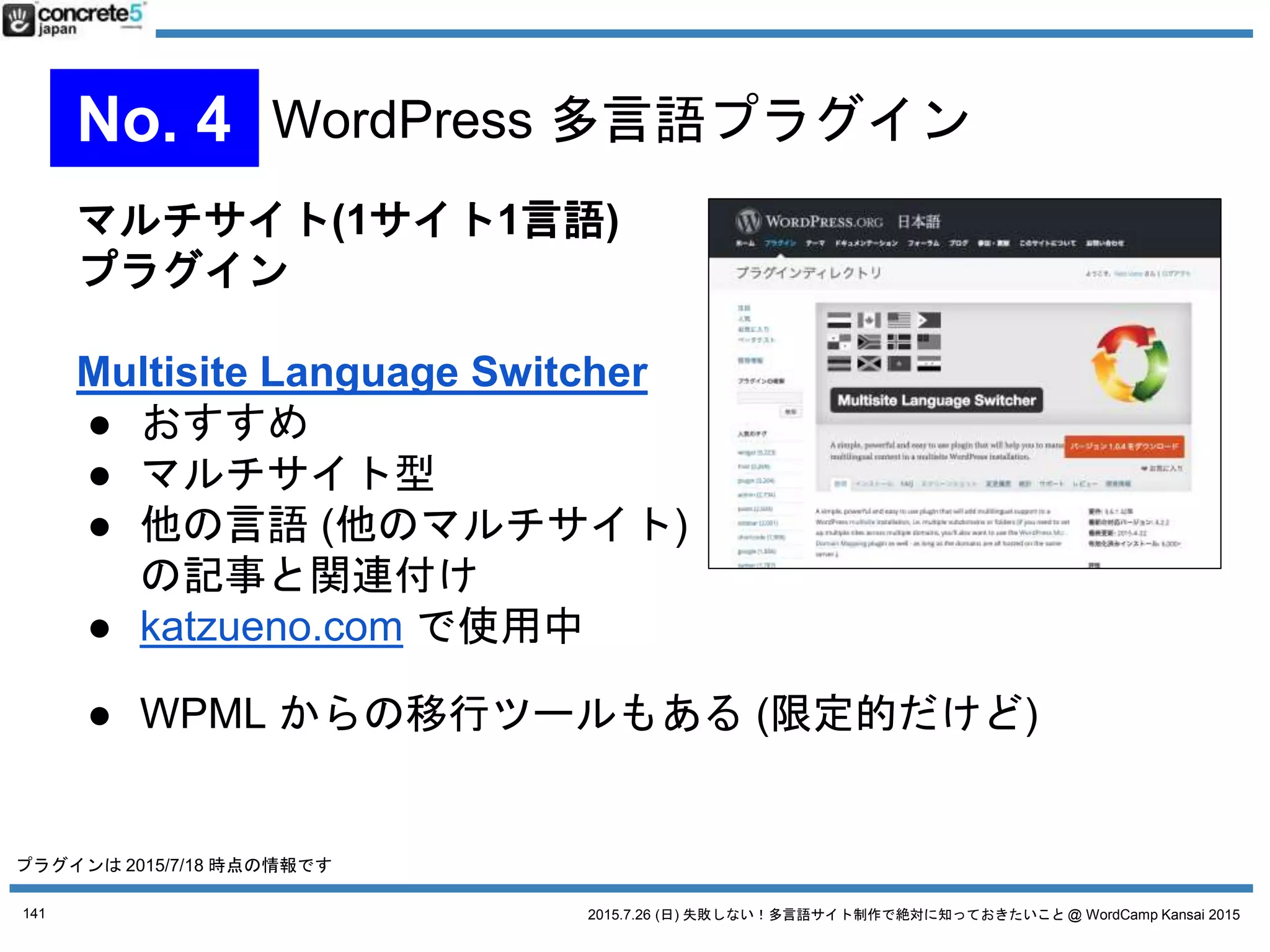 2015.7.26 (日) 失敗しない！多言語サイト制作で絶対に知っておきたいこと @ WordCamp Kansai 2015
1言語1記事方式
WPML
● $29/年から、CMS版は $79/年、
無制限は $195
● 1投稿1言語型
● 多言語プラグインとして1番
有名
● CMS版は、カスタムフィールド、ウィジェット、メニ
ューの翻訳に対応
141
No. 4 WordPress 多言語プラグイン
プラグインは 2015/7/18 時点の情報です
 
