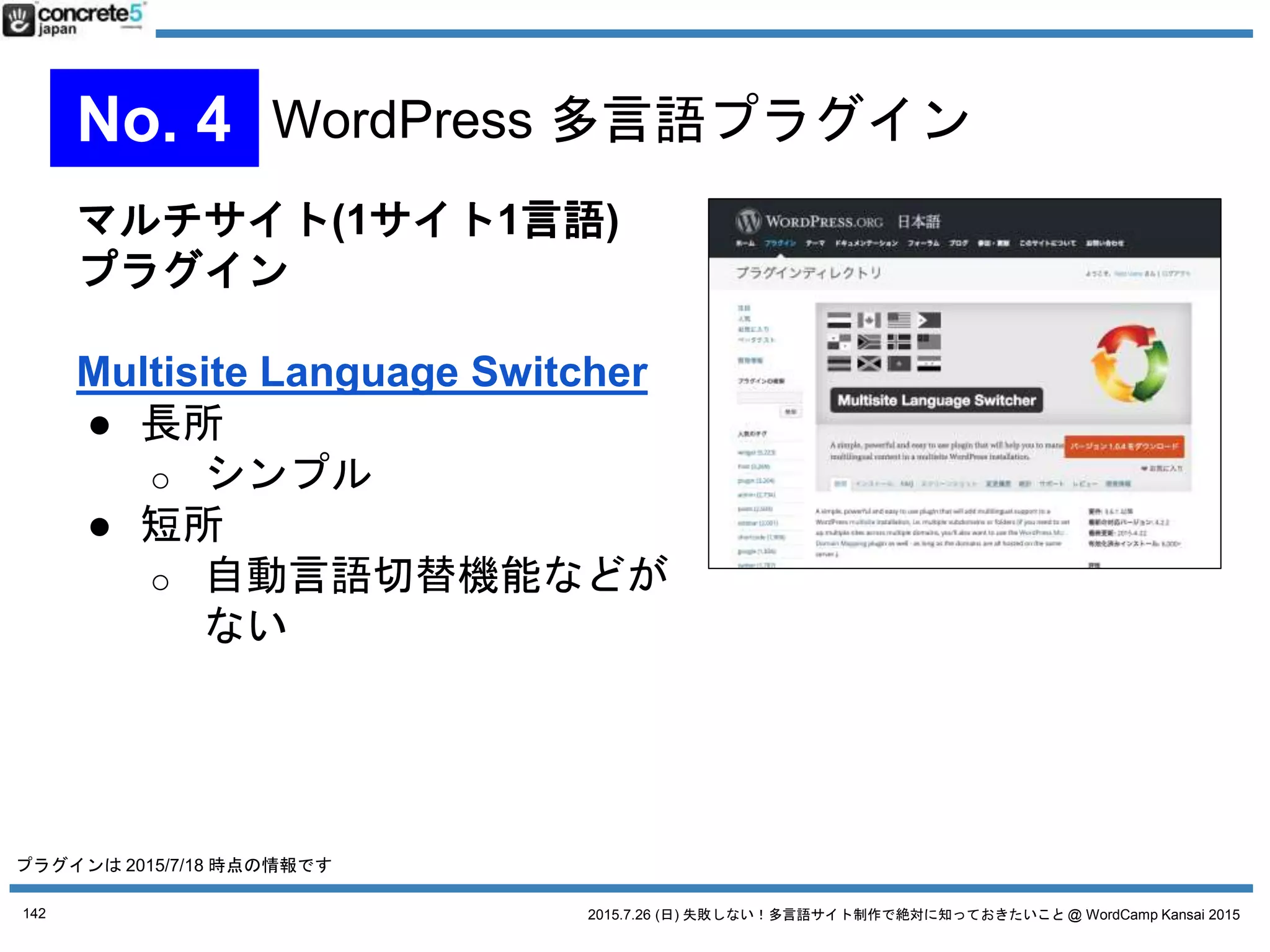 2015.7.26 (日) 失敗しない！多言語サイト制作で絶対に知っておきたいこと @ WordCamp Kansai 2015
1言語1記事方式
WPML
● $29/年から、CMS版は $79/年、
無制限は $195
● 1投稿1言語型
● 多言語プラグインとして1番
有名
● CMS版は、カスタムフィールド、ウィジェット、メニ
ューの翻訳に対応
とにかく高機能 = 使いこなすのに時間がかかる
テーマもプラグインも WPML 対応が必要
（正常に動かない場合がある）
ただ、設定したら、その後の多言語運用は楽
管理画面から簡単に行える
142
No. 4 WordPress 多言語プラグイン
プラグインは 2015/7/18 時点の情報です
 